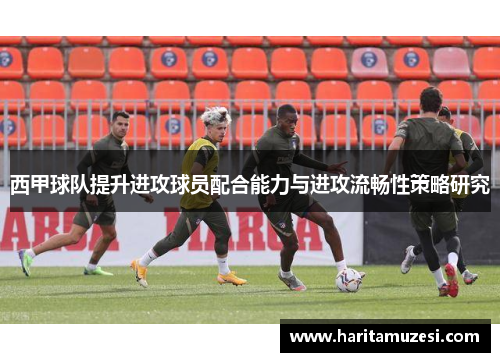 西甲球队提升进攻球员配合能力与进攻流畅性策略研究